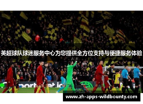 英超球队球迷服务中心为您提供全方位支持与便捷服务体验 英超球队球迷服务中心为您提供全方位支持与便捷服务体验