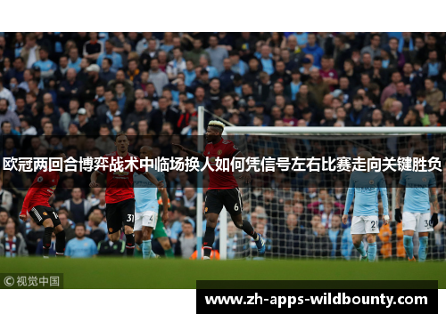 欧冠两回合博弈战术中临场换人如何凭信号左右比赛走向关键胜负