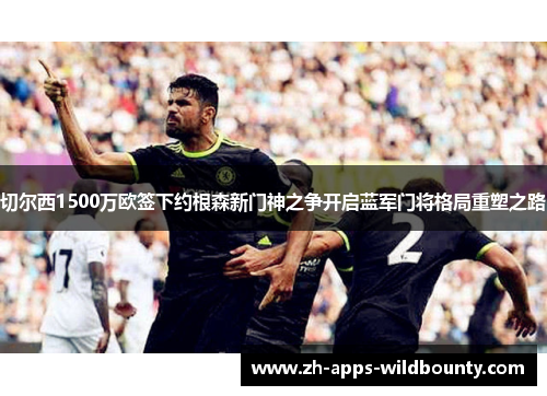 切尔西1500万欧签下约根森新门神之争开启蓝军门将格局重塑之路