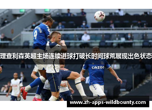 理查利森英超主场连续进球打破长时间球荒展现出色状态