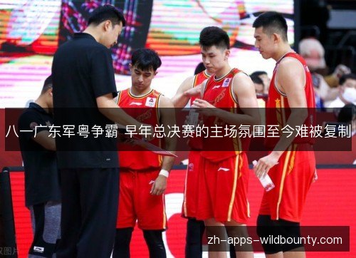 八一广东军粤争霸 早年总决赛的主场氛围至今难被复制
